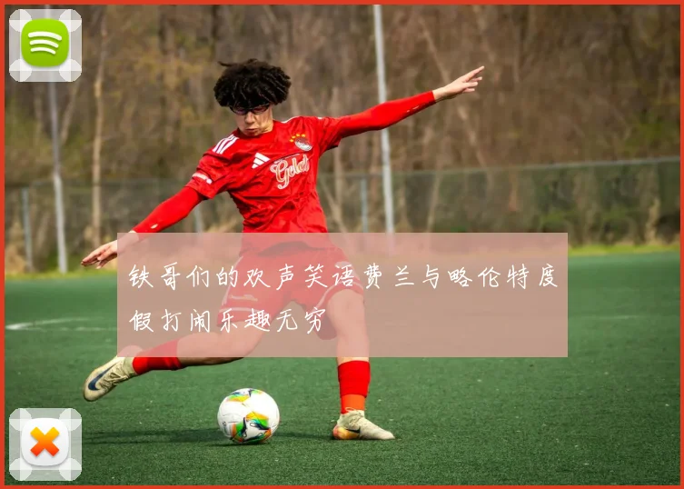 铁哥们的欢声笑语费兰与略伦特度假打闹乐趣无穷
