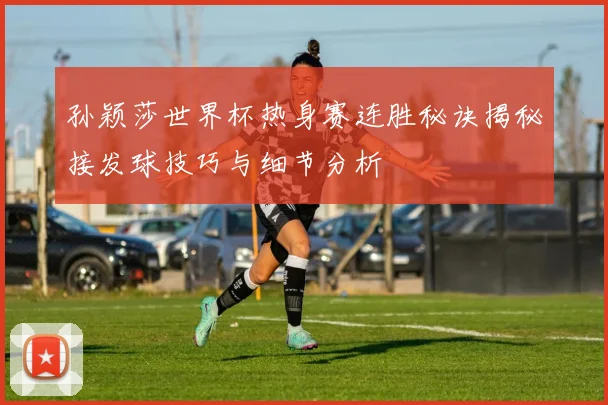 孙颖莎世界杯热身赛连胜秘诀揭秘接发球技巧与细节分析