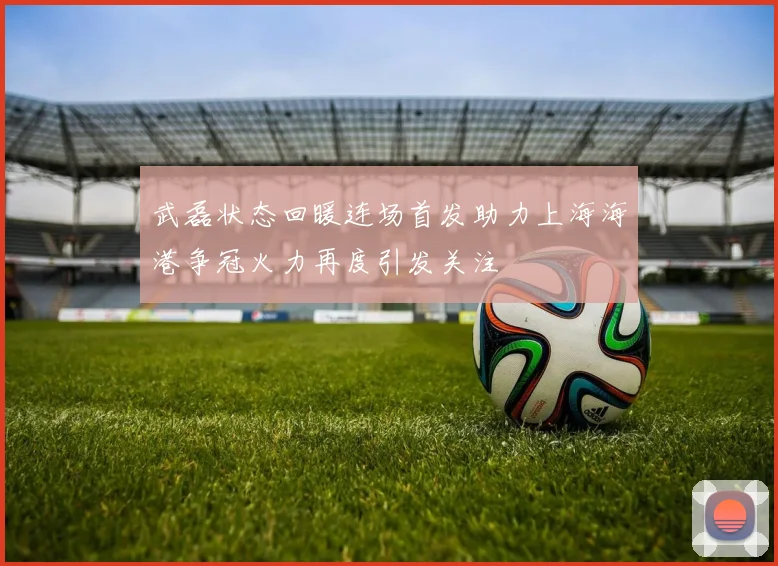 武磊状态回暖连场首发助力上海海港争冠火力再度引发关注
